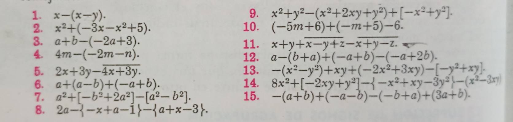 x-(x-y). 9. x^2+y^2-(x^2+2xy+y^2)+[-x^2+y^2]. 
2. x^2+(-3x-x^2+5). 10. (-5m+6)+(-m+5)-6. 
3. a+b-(-2a+3). 11. x+y+overline x-y+z-overline x+y-z.
4. 4m-(-2m-n). 12. a-(b+a)+(-a+b)-(-a+2b). 
5. 2x+3y-overline 4x+3y. 13. -(x^2-y^2)+xy+(-2x^2+3xy)-[-y^2+xy]. 
6. a+(a-b)+(-a+b). 14. 8x^2+[-2xy+y^2]- -x^2+xy-3y^2 -(x^2-3xy)
7. a^2+[-b^2+2a^2]-[a^2-b^2]. 15. -(a+b)+(-a-b)-(-b+a)+(3a+b). 
8. 2a- -x+a-1 - a+x-3.