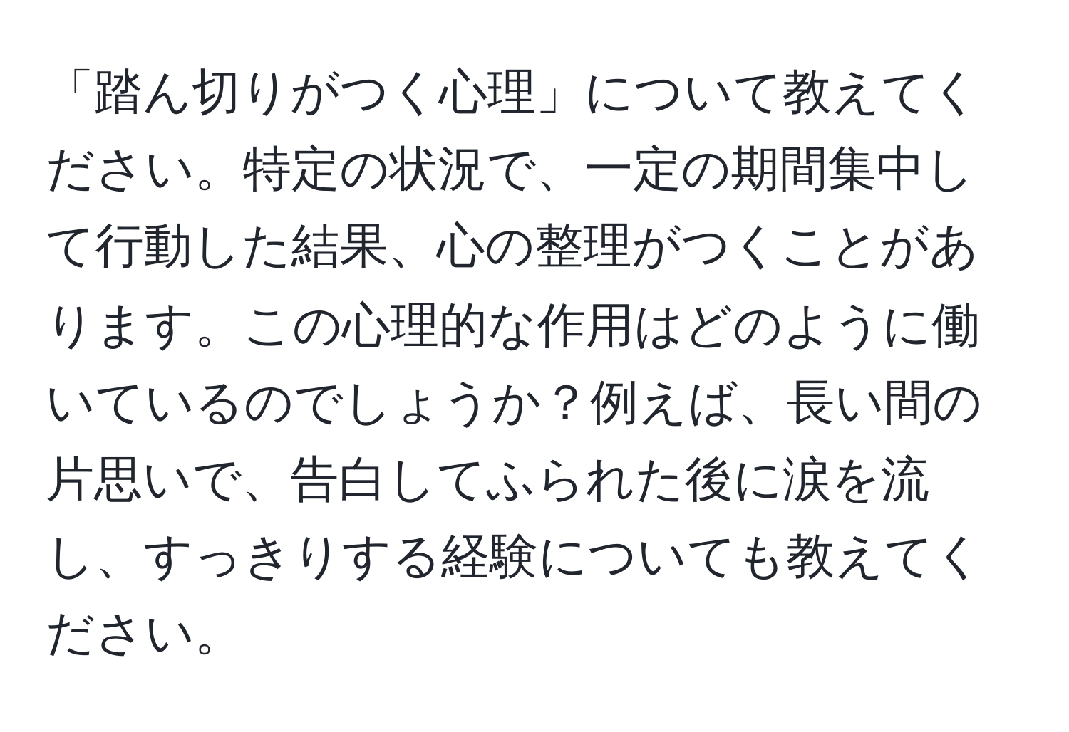 「踏ん切りがつく心理」について教えてください。特定の状況で、一定の期間集中して行動した結果、心の整理がつくことがあります。この心理的な作用はどのように働いているのでしょうか？例えば、長い間の片思いで、告白してふられた後に涙を流し、すっきりする経験についても教えてください。