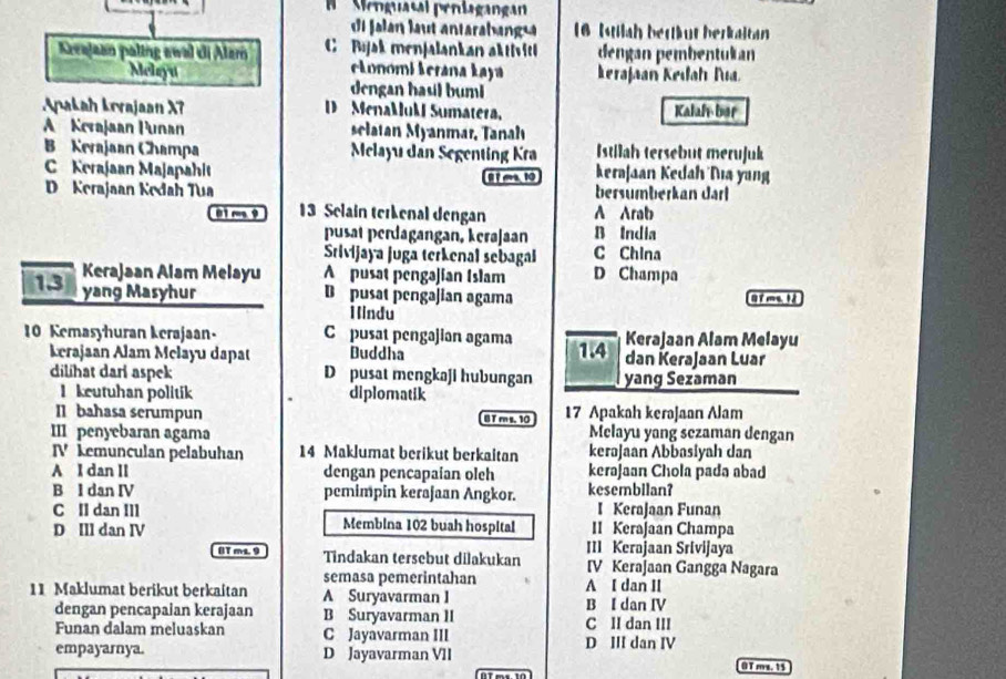 Menguasal peníagangan
Jaln lat antaraba   16 Istilah bertäut berkaltan
Kerajaan paling awal di Alam C Bijak menjalankan aktiviti dengan pembentukan
eŁonomi kerana Łaya kerajaan Kedah Tua
Melsyu dengan hasil buml
Apakah Lorajaan X7 D MenaMuM Sumatera, Kalaf- ber
A Kerajaan Punan clatan Myanmar, Tanah
B Kerajaan Champa  Melayu dan Segenting Kra Istilah tersebut merujuk
Kerajaan Majapahit 81ma, 10 keraJaan Kedah Nıa yang
D Kerajaan Kedah Tua A Arab bersumberkan darl
01 m 9 13 Selain terkenal dengan
pusat perdagangan, kerajaan B India
Srivijaya juga terkenal sebagal C China
13 Kerajaan Alam Melayu A pusat pengajian Islam D Champa
yang Masyhur D pusat pengajian agama C T m 1 à
Hindu
10 Kemasyhuran kerajaan- C pusat pengəjian agama 1.4 Kerajaan Alam Melayu
kerajaan Alam Melayu dapat Buddha dan KeraJaan Luar
dilihat dari aspek D pusat mengkaji hubungan yang Sezaman
1 keutuhan politik diplomatik
Il bahasa serumpun B T m s. 10 17 Apakah kerajaan Alam
III penyebaran agama Melayu yang sczaman dengan
IV kemunculan pelabuhan 14 Maklumat berikut berkaitan kerəjaan Abbasiyah dan
A I dan II dengan pencapaian oleh kerajaan Chola pada abad
B l dan IV pemimpin kerajaan Angkor. kesembilan?
I Kerajaan Funan
C Il dan IIl Membina 102 buah hospital II KeraJaan Champa
D Ill dan IV
III Kerajaan Srivijaya
0T mL. 9 Tindakan tersebut dilakukan IV KeraJaan Gangga Nagara
semasa pemerintahan A I dan II
11 Maklumat berikut berkaitan A Suryavarman I B I dan IV
dengan pencapaian kerajaan B Suryavarman II
Funan dalam meluaskan C Jayavarman III D III dan IV C II dan III
empayarnya. D Jayavarman VII OT ms. 15