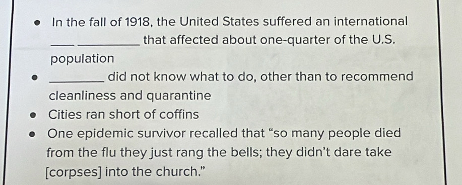 In the fall of 1918, the United States suffered an international 
_ 
_that affected about one-quarter of the U.S. 
population 
_did not know what to do, other than to recommend 
cleanliness and quarantine 
Cities ran short of coffins 
One epidemic survivor recalled that “so many people died 
from the flu they just rang the bells; they didn't dare take 
[corpses] into the church.”