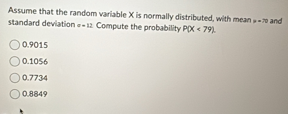 Assume that the random variable X is normally distributed, with mean mu =70 and
standard deviation sigma =12 Compute the probability P(X<79).
0.9015
0.1056
0.7734
0.8849