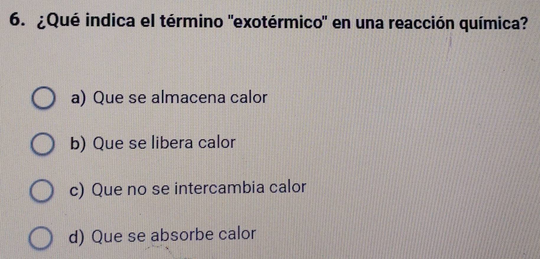 ¿Qué indica el término "exotérmico" en una reacción química?
a) Que se almacena calor
b) Que se libera calor
c) Que no se intercambia calor
d) Que se absorbe calor