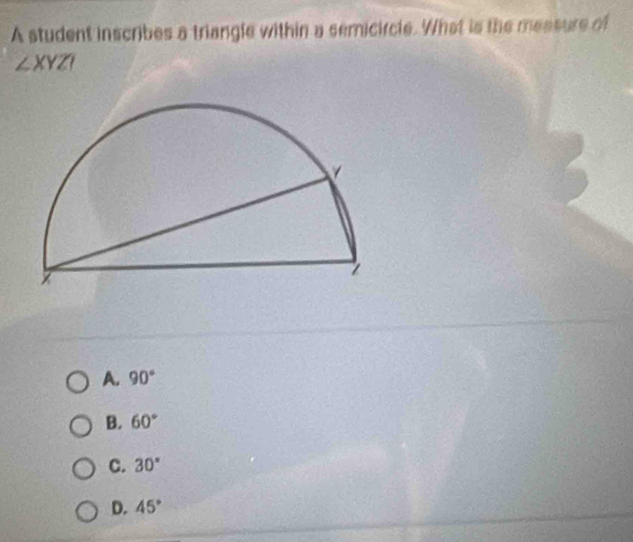 A student inscribes a triangle within a semicircle. What is the measure of
∠ XYZI
A. 90°
B. 60°
C. 30°
D. 45°