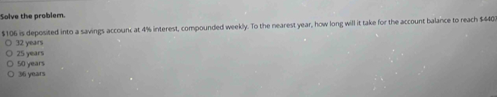 Solve the problem.
$106 is deposited into a savings accounc at 4% interest, compounded weekly. To the nearest year, how long will it take for the account balance to reach $4402
32 years
25 years
50 years
36 years