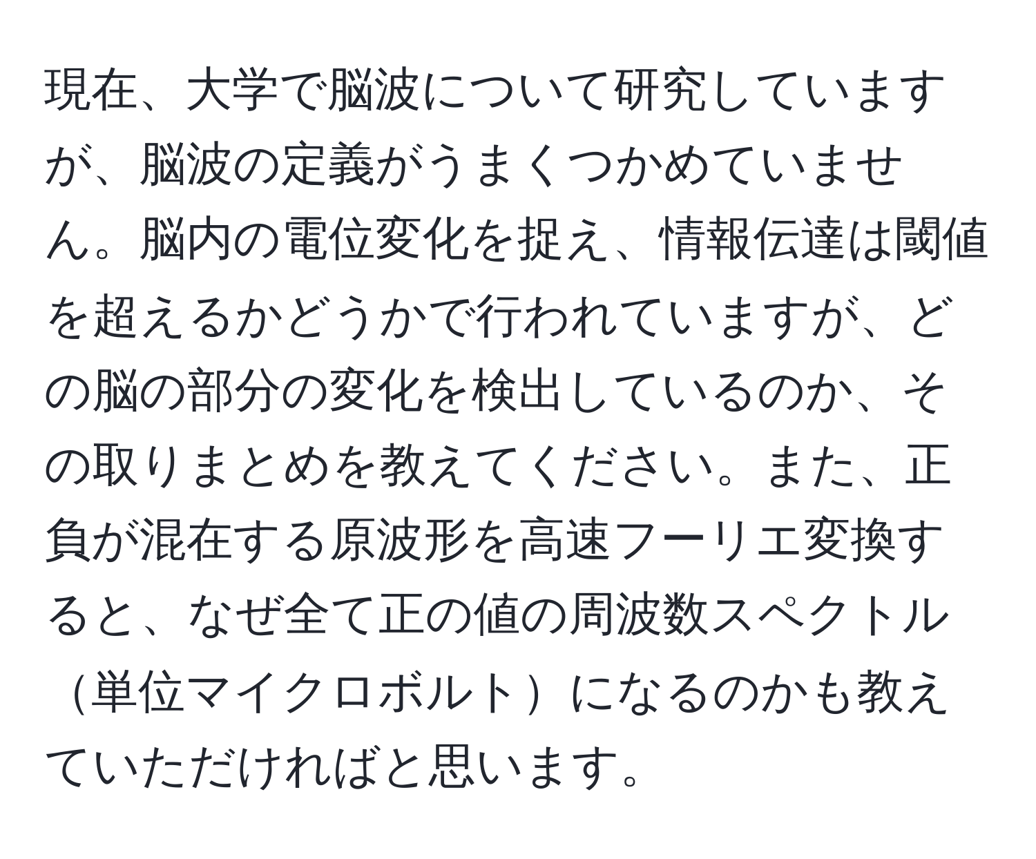 現在、大学で脳波について研究していますが、脳波の定義がうまくつかめていません。脳内の電位変化を捉え、情報伝達は閾値を超えるかどうかで行われていますが、どの脳の部分の変化を検出しているのか、その取りまとめを教えてください。また、正負が混在する原波形を高速フーリエ変換すると、なぜ全て正の値の周波数スペクトル単位マイクロボルトになるのかも教えていただければと思います。