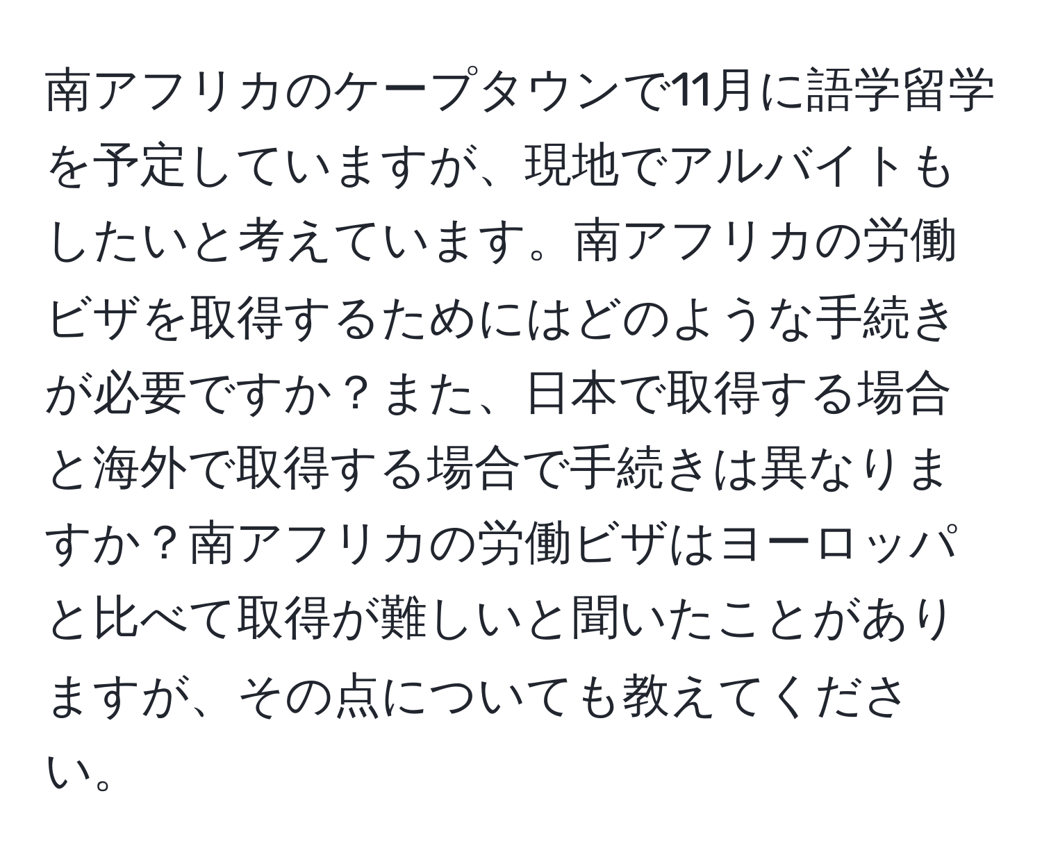 南アフリカのケープタウンで11月に語学留学を予定していますが、現地でアルバイトもしたいと考えています。南アフリカの労働ビザを取得するためにはどのような手続きが必要ですか？また、日本で取得する場合と海外で取得する場合で手続きは異なりますか？南アフリカの労働ビザはヨーロッパと比べて取得が難しいと聞いたことがありますが、その点についても教えてください。