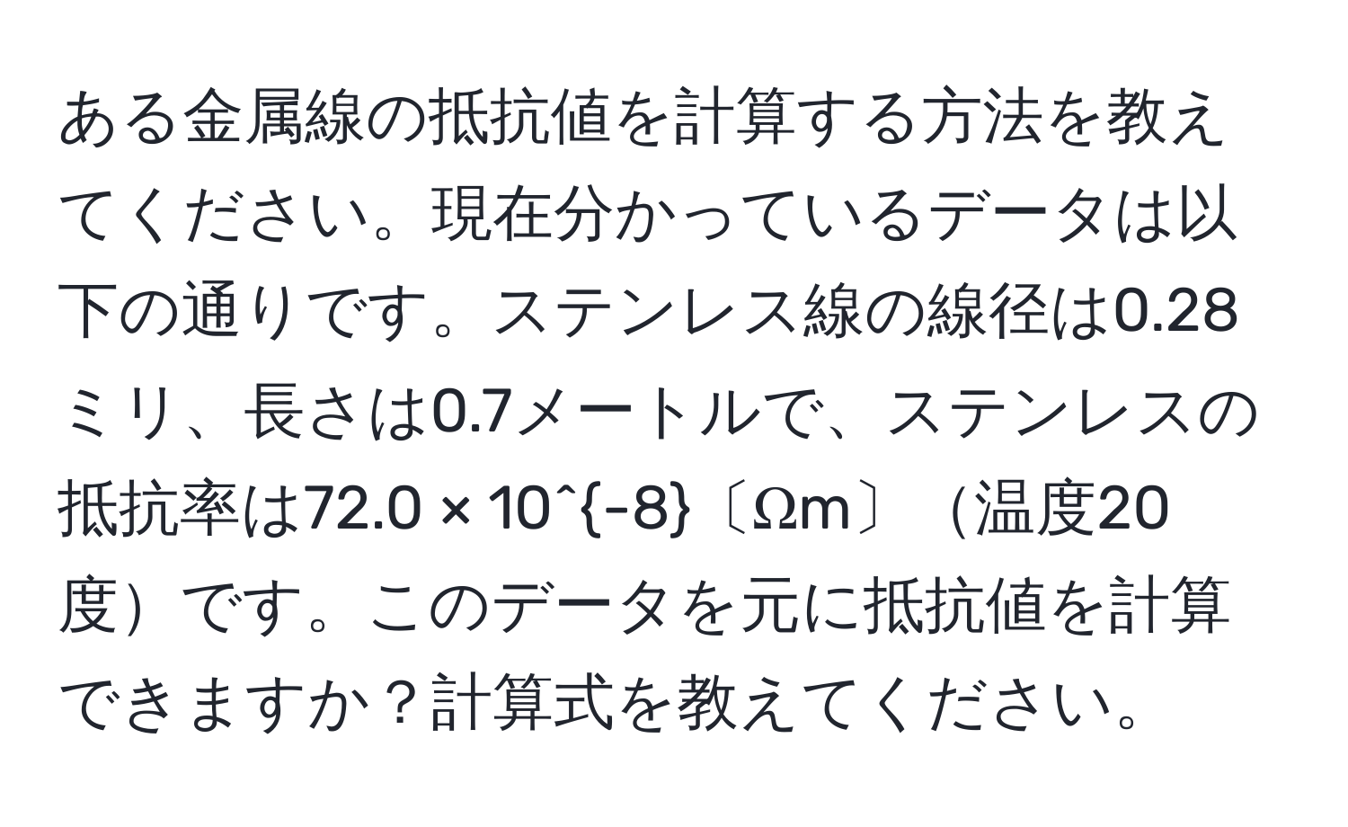 ある金属線の抵抗値を計算する方法を教えてください。現在分かっているデータは以下の通りです。ステンレス線の線径は0.28ミリ、長さは0.7メートルで、ステンレスの抵抗率は72.0 × 10^(-8)〔Ωm〕温度20度です。このデータを元に抵抗値を計算できますか？計算式を教えてください。