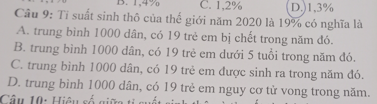 B. 1,4% C. 1,2% D.) 1,3%
Câu 9: Tỉ suất sinh thô của thế giới năm 2020 là 19% có nghĩa là
A. trung bình 1000 dân, có 19 trẻ em bị chết trong năm đó.
B. trung bình 1000 dân, có 19 trẻ em dưới 5 tuổi trong năm đó.
C. trung bình 1000 dân, có 19 trẻ em được sinh ra trong năm đó.
D. trung bình 1000 dân, có 19 trẻ em nguy cơ tử vong trong năm.
Câu 10: Hiệu số giữ a tả