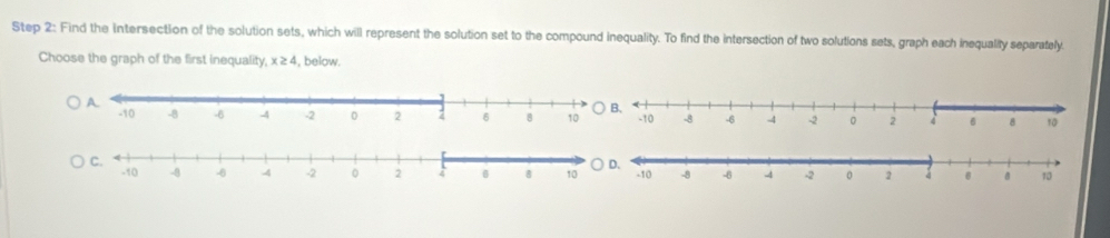 Find the Intersection of the solution sets, which will represent the solution set to the compound inequality. To find the intersection of two solutions sets, graph each inequality separately. 
Choose the graph of the first inequality, x≥ 4 , below.