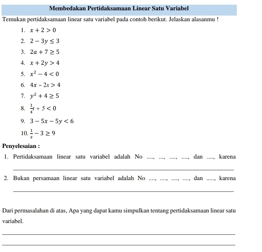 Membedakan Pertidaksamaan Linear Satu Variabel 
Temukan pertidaksamaan linear satu variabel pada contoh berikut. Jelaskan alasanmu ! 
1. x+2>0
2. 2-3y≤ 3
3. 2a+7≥ 5
4. x+2y>4
5. x^2-4<0</tex> 
6. 4x-2x>4
7. y^2+4≥ 5
8.  1/4 t+5<0</tex> 
9. 3-5x-5y<6</tex> 
10.  1/x -3≥ 9
Penyelesaian : 
1. Pertidaksamaan linear satu variabel adalah No .. _dan _., karena 
_ 
2. Bukan persamaan linear satu variabel adalah No ._ ., dan ....., karena 
_ 
Dari permasalahan di atas, Apa yang dapat kamu simpulkan tentang pertidaksamaan linear satu 
variabel. 
_ 
_