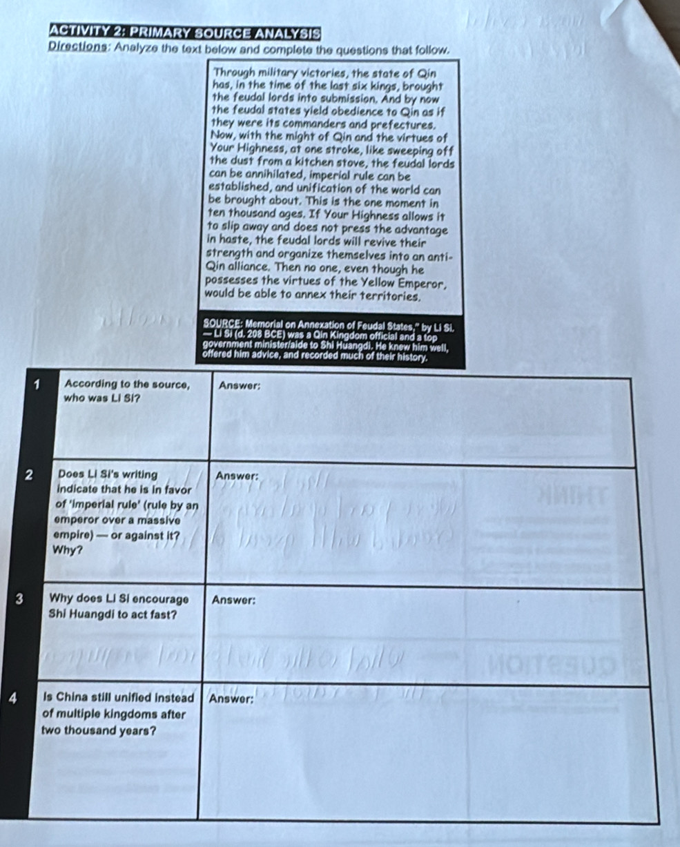 ACTIVITY 2: PRIMARY SOURCE ANALYSIS 
Directions: Analyze the text below and complete the questions that follow. 
Through military victories, the state of Qin 
has, in the time of the last six kings, brought 
the feudal lords into submission. And by now 
the feudal states yield obedience to Qin as if 
they were its commanders and prefectures. 
Now, with the might of Qin and the virtues of 
Your Highness, at one stroke, like sweeping off 
the dust from a kitchen stove, the feudal lords 
can be annihilated, imperial rule can be 
established, and unification of the world can 
be brought about. This is the one moment in 
ten thousand ages. If Your Highness allows it 
to slip away and does not press the advantage 
in haste, the feudal lords will revive their 
strength and organize themselves into an anti- 
Qin alliance. Then no one, even though he 
possesses the virtues of the Yellow Emperor, 
would be able to annex their territories. 
SOURCE: Memorial on Annexation of Feudal States," by Li Si. 
— Li Si (d. 208 BCE) was a Qin Kingdom official and a top 
government minister/aide to Shi Hüangdi. He knew him well, 
offered him advice, and recorded much of their 
3 
4