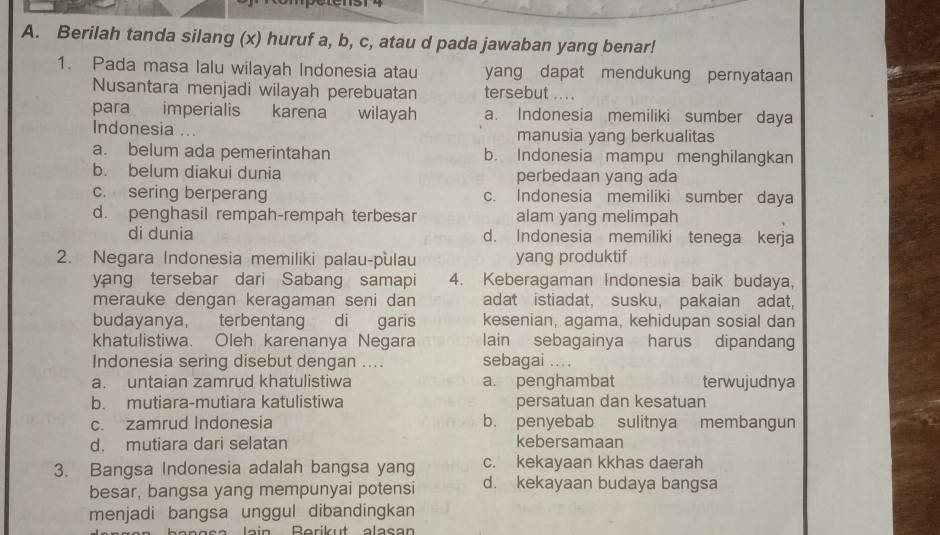 Berilah tanda silang (x) huruf a, b, c, atau d pada jawaban yang benar!
1. Pada masa lalu wilayah Indonesia atau yang dapat mendukung pernyataan
Nusantara menjadi wilayah perebuatan tersebut .. . .
para imperialis karena . wilayah a. Indonesia memiliki sumber daya
Indonesia manusia yang berkualitas
a. belum ada pemerintahan b. Indonesia mampu menghilangkan
b. belum diakui dunia perbedaan yang ada
c. sering berperang c. Indonesia memiliki sumber daya
d. penghasil rempah-rempah terbesar alam yang melimpah
di dunia d. Indonesia memiliki tenega kerja
2. Negara Indonesia memiliki palau-pulau yang produktif
yang tersebar dari Sabang samapi 4. Keberagaman Indonesia baik budaya,
merauke dengan keragaman seni dan adat istiadat, susku, pakaian adat,
budayanya, terbentang di garis kesenian, agama, kehidupan sosial dan
khatulistiwa. Oleh karenanya Negara lain sebagainya harus dipandang
Indonesia sering disebut dengan .... sebagai ...
a. untaian zamrud khatulistiwa a. penghambat terwujudnya
b. mutiara-mutiara katulistiwa persatuan dan kesatuan
c. zamrud Indonesia b. penyebab sulitnya membangun
d. mutiara dari selatan kebersamaan
3. Bangsa Indonesia adalah bangsa yang c. kekayaan kkhas daerah
besar, bangsa yang mempunyai potensi d. kekayaan budaya bangsa
menjadi bangsa unggul dibandingkan
lain Rerikut alasan