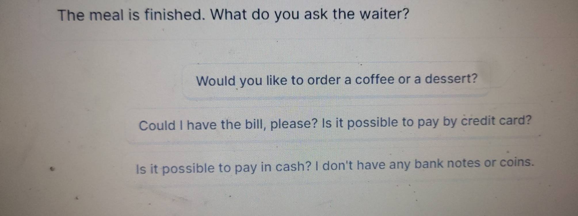 The meal is finished. What do you ask the waiter?
Would you like to order a coffee or a dessert?
Could I have the bill, please? Is it possible to pay by credit card?
Is it possible to pay in cash? I don't have any bank notes or coins.