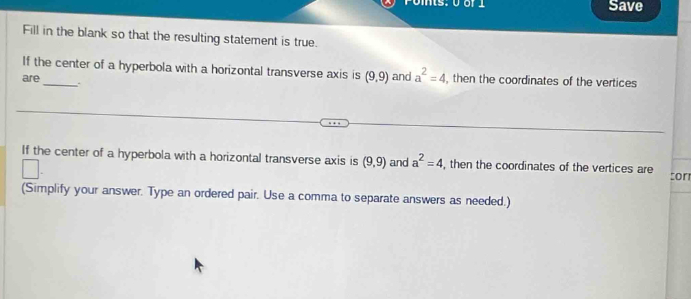 Ponts: 0 or 1 Save 
Fill in the blank so that the resulting statement is true. 
If the center of a hyperbola with a horizontal transverse axis is (9,9) and a^2=4, , then the coordinates of the vertices 
are_ . 
If the center of a hyperbola with a horizontal transverse axis is (9,9) and a^2=4, , then the coordinates of the vertices are tor 
(Simplify your answer. Type an ordered pair. Use a comma to separate answers as needed.)