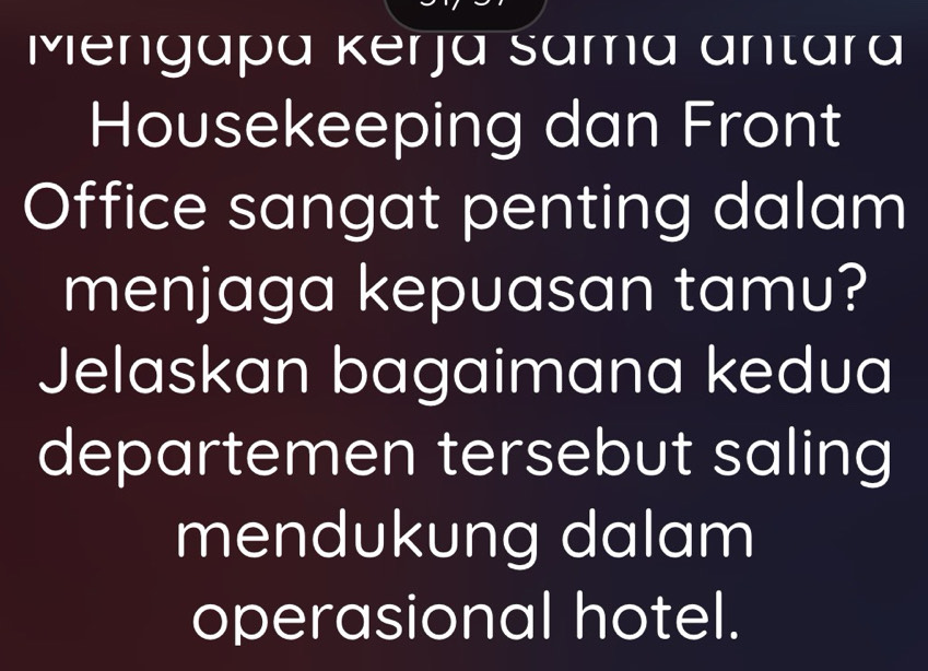 Mengapá Kerjá sama antara 
Housekeeping dan Front 
Office sangat penting dalam 
menjaga kepuasan tamu? 
Jelaskan bagaimana kedua 
departemen tersebut saling 
mendukung dalam 
operasional hotel.