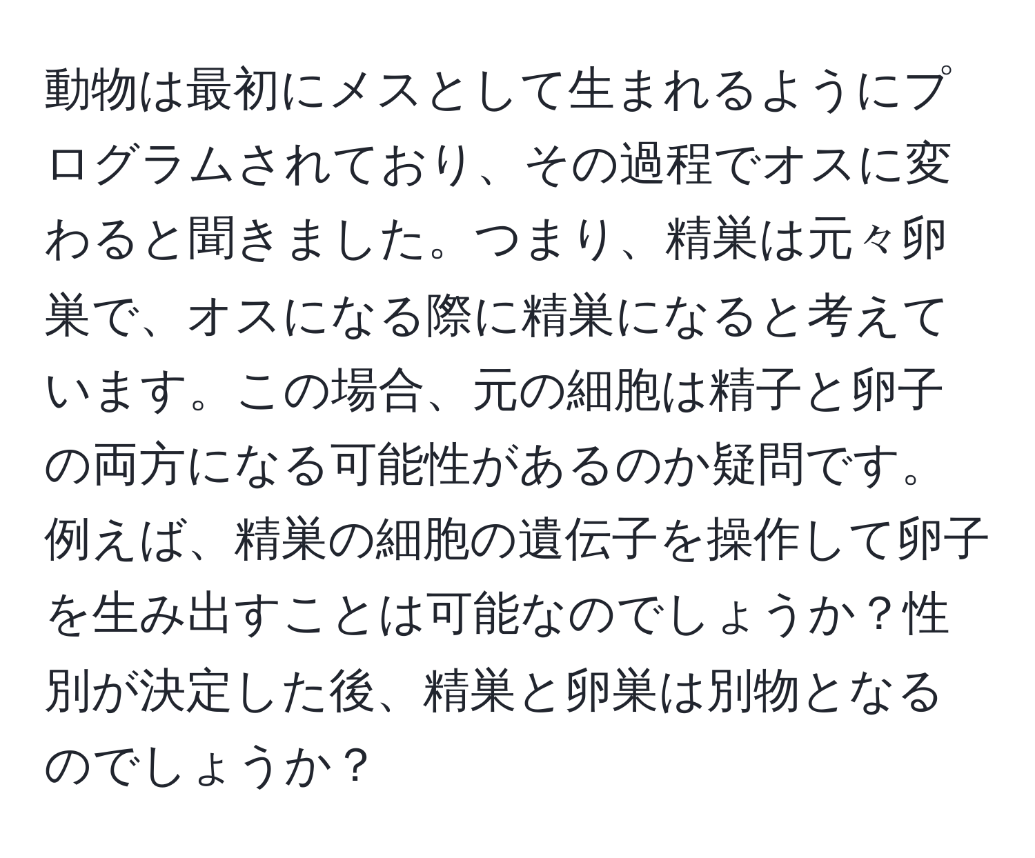 動物は最初にメスとして生まれるようにプログラムされており、その過程でオスに変わると聞きました。つまり、精巣は元々卵巣で、オスになる際に精巣になると考えています。この場合、元の細胞は精子と卵子の両方になる可能性があるのか疑問です。例えば、精巣の細胞の遺伝子を操作して卵子を生み出すことは可能なのでしょうか？性別が決定した後、精巣と卵巣は別物となるのでしょうか？