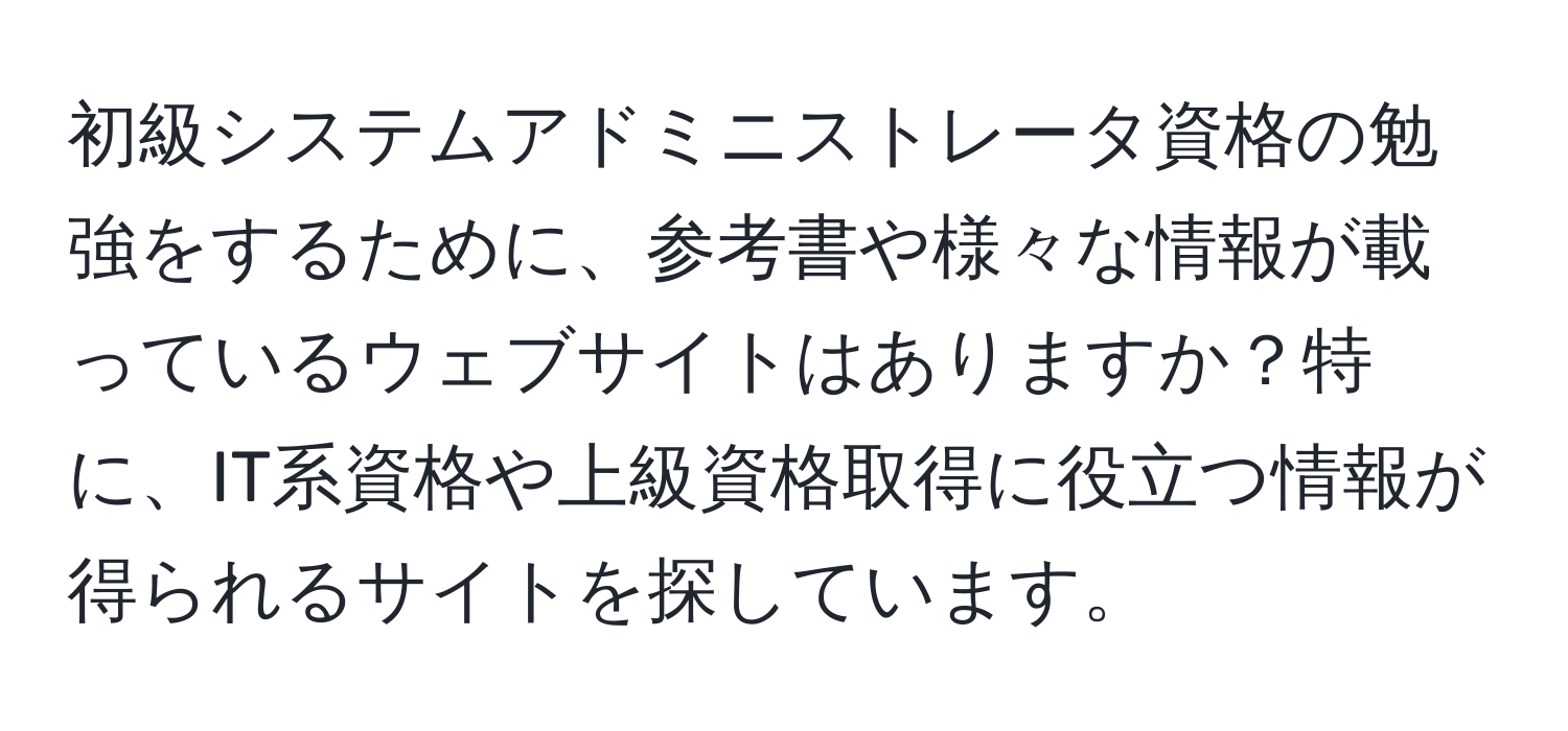 初級システムアドミニストレータ資格の勉強をするために、参考書や様々な情報が載っているウェブサイトはありますか？特に、IT系資格や上級資格取得に役立つ情報が得られるサイトを探しています。