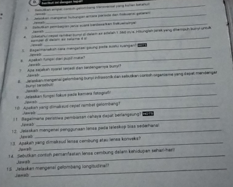 berikut ini dengan tepari 
I Sebutkan empat contoh gelombang transversal yang kalian ketahuil 
Jawab 
2. Jeleskan mengenai hubungan antara periode dan frekuensi getaran! 
Jawab 
3. Sebutkan pembagian jenis suara berdasarkan frekuensinyal 
Jawah 
4. Diketahui cepat rambat bunyi di dalam air adalah 1.560 m/s. Hitunglah jarak yang ditempuh bunyi untuk 
sampai di dalam air selama 4 s! 
Jawab: 
_ 
5. Bagaimanakah cara mengatasi gaung pada suatu ruangan? 
Jawab: 
6. Apakah fungsi dari pupil mata? 
Jawab 
7 Apa sajakah syarat terjadi dan terdengarnya bunyi? 
Jawab: 
_ 
8. Jelaskan mengenai gelombang bunyi infrasonik dan sebutkan contoh organisme yang dapat mendengar 
bunyi tersebut! 
Jawab: 
9. Jelaskan fungsi fokus pada kamera fotografi! 
Jawab. 
10. Apakah yang dimaksud cepat rambat gelombang? 
Jawab 
11 Bagaimana peristiwa pembiasan cahaya dapat berlangsung? HOTS 
Jawab 
12. Jelaskan mengenal penggunaan lensa pada teleskop bias sederhana! 
Jawab 
_ 
13. Apakah yang dimaksud lensa cembung atau lensa konveks? 
Jawab 
_ 
14. Sebutkan contoh pemanfaatan lensa cembung dalam kehidupan sehari-hari! 
Jawab 
15. Jelaskan mengenai gelombang longitudinal? 
Jawab