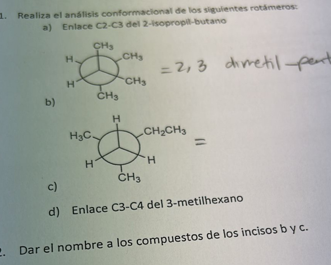 Realiza el análisis conformacional de los siguientes rotámeros:
a) Enlace C2-C3 del 2-isopropil-butano
b)
H
H_3C
CH_2CH_3
H
H
CH_3
c)
d) Enlace C3-C4 del 3-metilhexano
2. Dar el nombre a los compuestos de los incisos b y c.