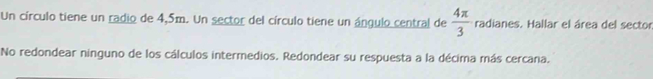 Un círculo tiene un radio de 4,5m. Un sector del círculo tiene un ángulo central de  4π /3  radianes. Hallar el área del sector 
No redondear ninguno de los cálculos intermedios. Redondear su respuesta a la décima más cercana.