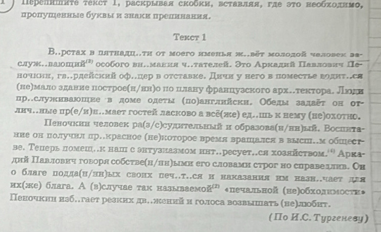 Hерелиπατе τексτ 1, раскрывая скобκи, вставляя, γде эτο πеобχοππмο,
пропуπениые буквы и знаки прелинаиия.
Tekct 1
В..рстах в пятнадц..τη от моего именья ж.вῆт молодой человех за-
служ.лаюоший⁵ особого вне.мавия ч.тателей. Эго Аркадий Πавловнч Пе-
ночкин, гв..рдейский оф.цер в оτставке. Дичи у него в поместье годиτ.ся
(неηмало здание ностроеηнηннηо но цιлану французского архетектораδ лнгн
црнслуиваюшие в доме одеты (πо)англнйски, Обеды задаξτ он ог
лич.ные пр(е/и)н.мает гостей ласково а всё(же) ед.шь к нему (не)охотно.
Пеночкин человек ра(з/с)судительный и образова(нηнн)ый. Восинτа-
ние он ноλлучиллрΒкрасное (неΡкоторое время врашιался в высш.м обШесΡ-
ве. Тенерь номеш.к наш с антузназмомннт.ресует.ся хозяйством." Арка-
лнй Павлович говоря собствеηнηннηыми его словами строг но справецлнв. Он
о благе подда(нΑнн)ых свонх неч.т..ся и наказания им назн.чает для
их(же) блага. А (в)случае так называемо H^((2)) ◆печальной (не)обхолнмости◆
Πеночκиη изб.гает резких двΕедκений иголоса возвыιπаτь (неηлιобητ.
(Πо И.C. Тургеневу)