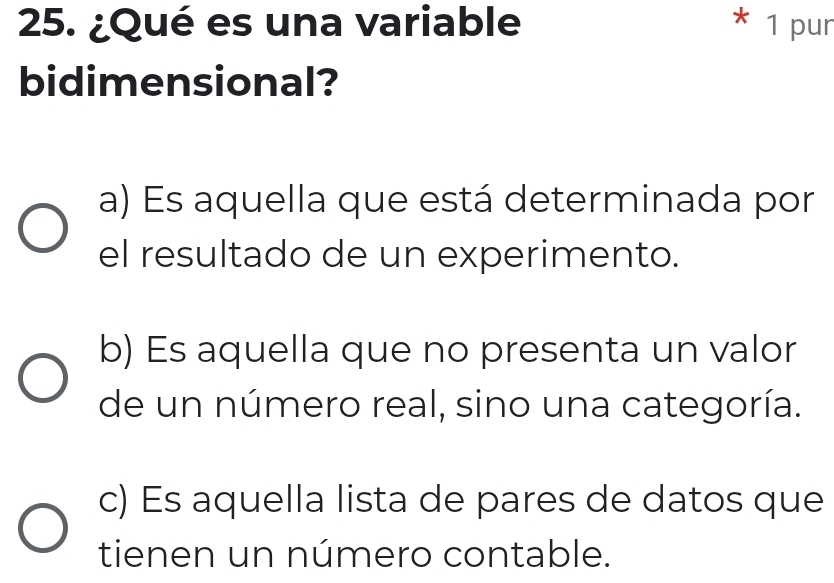 ¿Qué es una variable * 1 pur
bidimensional?
a) Es aquella que está determinada por
el resultado de un experimento.
b) Es aquella que no presenta un valor
de un número real, sino una categoría.
c) Es aquella lista de pares de datos que
tienen un número contable.