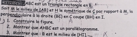 Exercice1ABC est un triangle rectangle en B
Soit M le milieu de [ AB ] et H le symétrique de C par rapport à M, la 
perpendiculaire à la droite (BC) en C coupe (BH) en I. 
1. Construire la figure. 
2. Montrer que AHBC est un parallélogramme. 
3. Montrer que : B est le milieu de [ HI ].