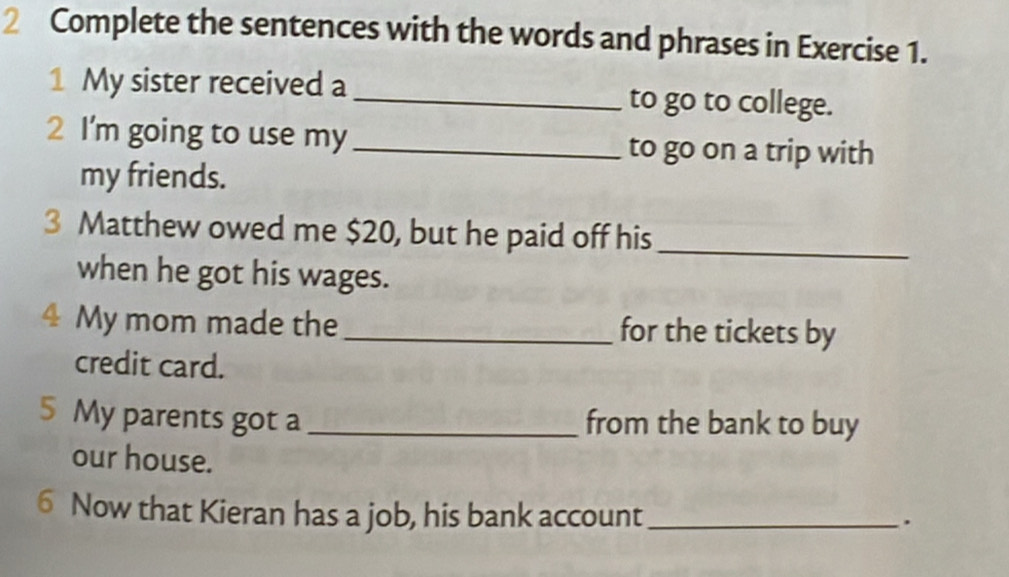 Complete the sentences with the words and phrases in Exercise 1. 
1 My sister received a _to go to college. 
2 I'm going to use my _to go on a trip with 
my friends. 
3 Matthew owed me $20, but he paid off his_ 
when he got his wages. 
4 My mom made the _for the tickets by 
credit card. 
5 My parents got a _from the bank to buy 
our house. 
6 Now that Kieran has a job, his bank account_ 
.