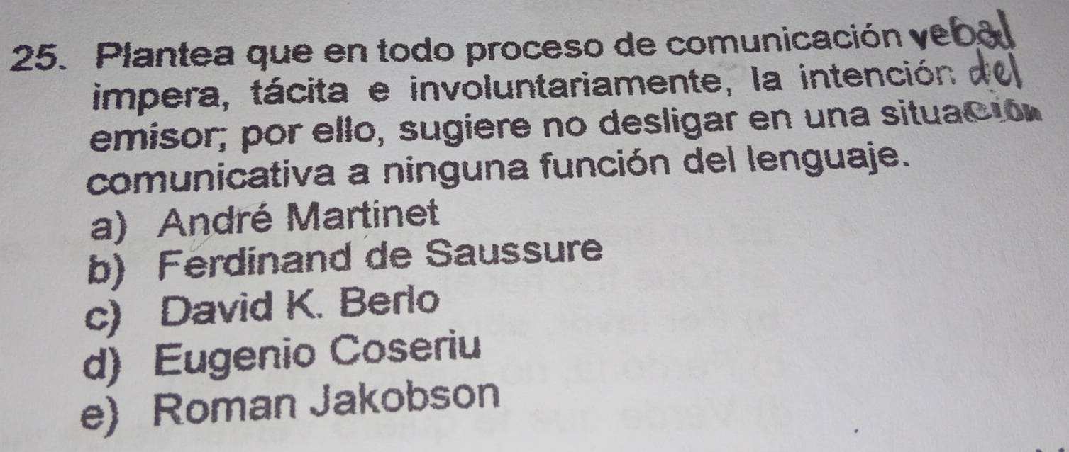 Plantea que en todo proceso de comunicación ye
impera, tácita e involuntariamente, la intención
emisor; por ello, sugiere no desligar en una situació
comunicativa a ninguna función del lenguaje.
a) André Martinet
b) Ferdinand de Saussure
c) David K. Berlo
d) Eugenio Coseriu
e) Roman Jakobson