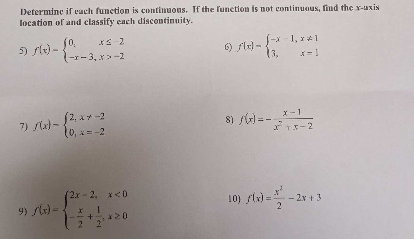 Determine if each function is continuous. If the function is not continuous, find the x-axis 
location of and classify each discontinuity. 
5) f(x)=beginarrayl 0,x≤ -2 -x-3,x>-2endarray.
6) f(x)=beginarrayl -x-1,x!= 1 3,x=1endarray.
7) f(x)=beginarrayl 2,x!= -2 0,x=-2endarray.
8) f(x)=- (x-1)/x^2+x-2 
9) f(x)=beginarrayl 2x-2,x<0 - x/2 + 1/2 ,x≥ 0endarray.
10) f(x)= x^2/2 -2x+3