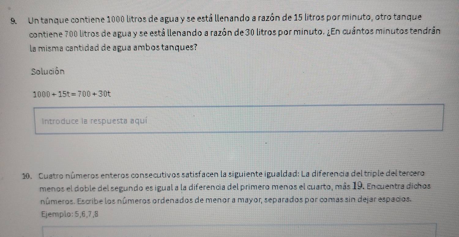 Un tanque contiene 1000 litros de agua y se está llenando a razôn de 15 litros por minuto, otro tanque 
contiene 700 litros de agua y se está llenando a razón de 30 litros por minuto. ¿En cuántos minutos tendrán 
la misma cantidad de agua ambos tanques? 
Solución
1000+15t=700+30t
Introduce la respuesta aquí 
10. Cuatro números enteros consecutivos satisfacen la siguiente igualdad: La diferencia del triple del tercero 
menos el doble del segundo es igual a la diferencia del primero menos el cuarto, más 19. Encuentra dichos 
números. Escribe los números ordenados de menor a mayor, separados por comas sin dejar espacios. 
Ejemplo: 5, 6, 7, 8