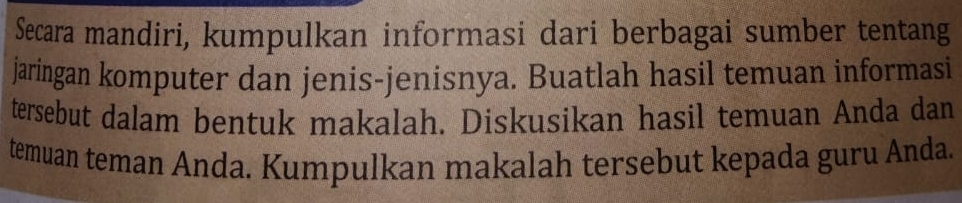 Secara mandiri, kumpulkan informasi dari berbagai sumber tentang 
jaringan komputer dan jenis-jenisnya. Buatlah hasil temuan informasi 
tersebut dalam bentuk makalah. Diskusikan hasil temuan Anda dan 
temuan teman Anda. Kumpulkan makalah tersebut kepada guru Anda.