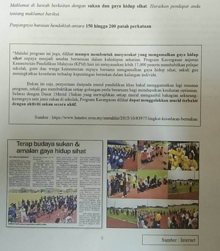 Maklumat di bawah berkaitan dengan sukan dan gaya hidup sihat. Huraikan pendapat anda 
tentang maklumat berikut. 
Panjangnya huraian hendoklah antara 150 hingga 200 patah perkataan 
“Melalui program ini juga, dilihat mampu membentuk masyarakat yang mengamalkan gaya hidup 
sihat supaya menjadi amalan berterusan dalam kehidupan seharian. Program Kecergasan anjuran 
Kementerian Pendidikan Malaysia (KPM) hari ini menyasarkan lebih 17,000 peserta membabitkan pelajar 
sekolah, guru dan warga kementerian supaya bersama mengamalkan gaya hidup sihat, sekali gus 
meningkatkan kesedaran terhadap kepentingan bersukan dalam kalangan individu 
Bukan itu saja, penyertaan daripada murid pendidikan khas bakal menggamatkan lagi suasana 
program, sekali gus membuktikan setiap golongan perlu bersenam bagi mendapatkan kesihatan optimum 
Selaras dengan Dasar 1Murid 1Sukan yang mewajibkan setiap murid mengambil bahagian sekurang- 
kurangnya satu jenis sukan di sekolah, Program Kecergasan dilihat dapat menggalakkan murid terbabit 
dengan aktiviti sukan secara aktif. 
Sumber : https://www.hmetro.com.my/mutakhir/2015/10/83977/tingkat-kesedaran-bersukan 
Terap budaya sukan & 
amalan gaya hidup sihat 
Sumber: Internet