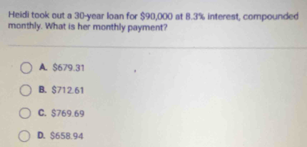 Heidi took out a 30-year loan for $90,000 at 8.3% interest, compounded
monthly. What is her monthly payment?
A. $679.31
B. $712.61
C. $769.69
D. $658.94