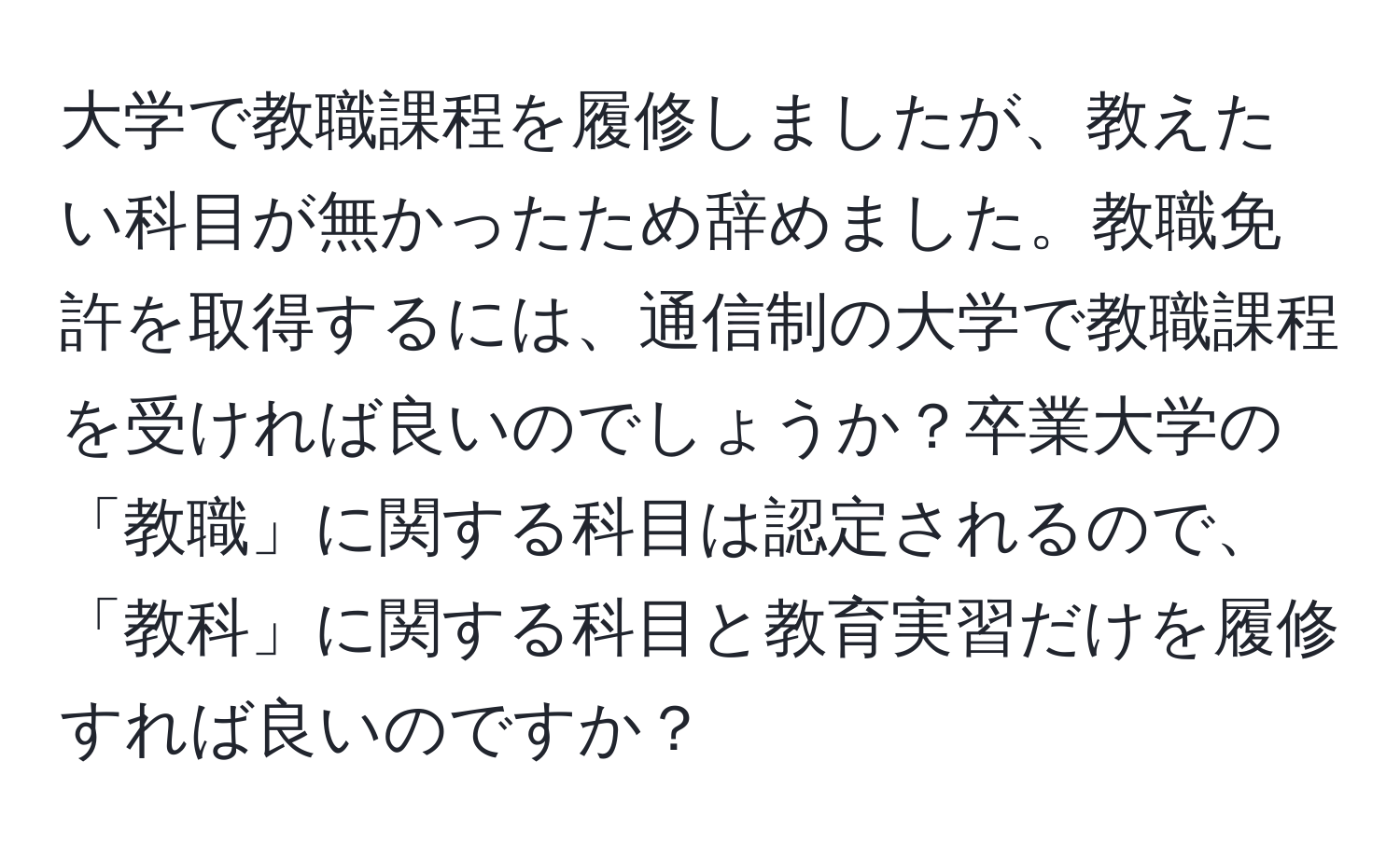 大学で教職課程を履修しましたが、教えたい科目が無かったため辞めました。教職免許を取得するには、通信制の大学で教職課程を受ければ良いのでしょうか？卒業大学の「教職」に関する科目は認定されるので、「教科」に関する科目と教育実習だけを履修すれば良いのですか？