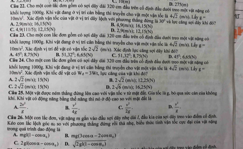 A. 5,25(m)  . C. 10(m)
D. 275(m)
Câu 22. Cho một con lắc đơn gồm có sợi dây dài 320 cm đầu trên cố định đầu dưới treo một vật nặng có
khối lượng 1000g. Khi vật đang ở vị trí cân bằng thì truyền cho vật một vận tốc là 4sqrt(2)(m/s). Lấy g=
10m/s^2 Xác định vận tốc của vật ở vị trí dây lệch với phương thẳng đứng là 30° và lực căng sợi dây khi đó?
A. 2,9(m/s) :16,15(N)
B. 4,9(m/s); 16,15(N)
C. 4.9 (111/5);12,15(N)
D. 2,9(m/s); 12,15(N)
Câu 23. Cho một con lắc đơn gồm có sợi dây dài 320 cm đầu trên cố định đầu dưới treo một vật nặng có
khối lượng 1000g. Khi vật đang ở vị trí cân bằng thì truyền cho vật một vận tốc là 4sqrt(2)(m/s). Lấy g=
10m/s^2 F. Xác định vị trí để vật có vận tốc 2sqrt(2) (m/s). Xác định lực căng sợi dây khi đó?
A. 45^0;8,75(N) B. 51,32^0;6,65(N) C. 51,32^0;8,75(N) D. 45^0;6,65(N)
Câu 24. Cho một con lắc đơn gồm có sợi dây dài 320 cm đầu trên cổ định đầu dưới treo một vật nặng có
khối lượng 1000g. Khi vật đang ở vị trí cân bằng thì truyền cho vật một vận tốc là 4sqrt(2)(m/s). Lầy g=
10m/s^2 *. Xác định vận tốc để vật có W_d=3Wt :, lực căng của vật khi đó?
A. 2sqrt(2)(m/s);15(N) 2sqrt(2)(m/s);12,25(N)
B.
C. 2sqrt(2)(m/s);15(N) D. 2sqrt(6)(m/s);16,25(N)
Câu 25. Một vật được ném thẳng đứng lên cao với vận tốc v từ mặt đất. Gia tốc là g, bỏ qua sức cản của không
khí. Khi vật có động năng bằng thế năng thì nó ở độ cao so với mặt đất là
A.  2v^2/g ·  v^2/4g ·  v^2/2g ·  v^2/g ·
B.
C.
D.
Câu 26. Một con lắc đơn, vật nặng m gắn vào đầu sợi dây nhẹ dài /, đầu kia của sợi dây treo vào điểm cố định.
Kéo con lắc lệch góc α so với phương thắng đứng rồi thả nhẹ, biểu thức tính vận tốc cực đại của vật nặng
trong quá trình dao động là
A. mgl(1-cos alpha _0) B. mg(3cos alpha -2cos alpha _0)
C. 2gl(cos alpha -cos alpha _0) D. sqrt(2gl(1-cos alpha _0))
a sợi dây treo vào điểm cố đinh.