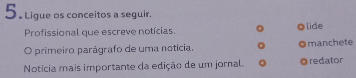 5 . Ligue os conceitos a seguir. 
lide 
Profissional que escreve notícias. 
O primeiro parágrafo de uma notícia. manchete 
Notícia mais importante da edição de um jornal. redator