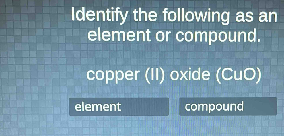 Identify the following as an
element or compound.
copper (II) oxide (CuO)
element compound