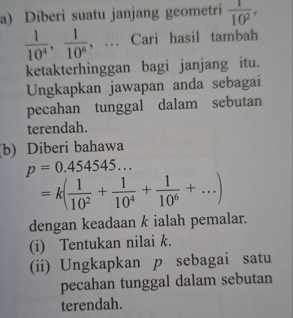 Diberi suatu janjang geometri  1/10^2 ,
 1/10^4 ,  1/10^6 , .. Cari hasil tambah 
ketakterhinggan bagi janjang itu. 
Ungkapkan jawapan anda sebagai 
pecahan tunggal dalam sebutan 
terendah. 
(b) Diberi bahawa
p=0.454545...
=k( 1/10^2 + 1/10^4 + 1/10^6 +...)
dengan keadaan k ialah pemalar. 
(i) Tentukan nilai k. 
(ii) Ungkapkan p sebagai satu 
pecahan tunggal dalam sebutan 
terendah.