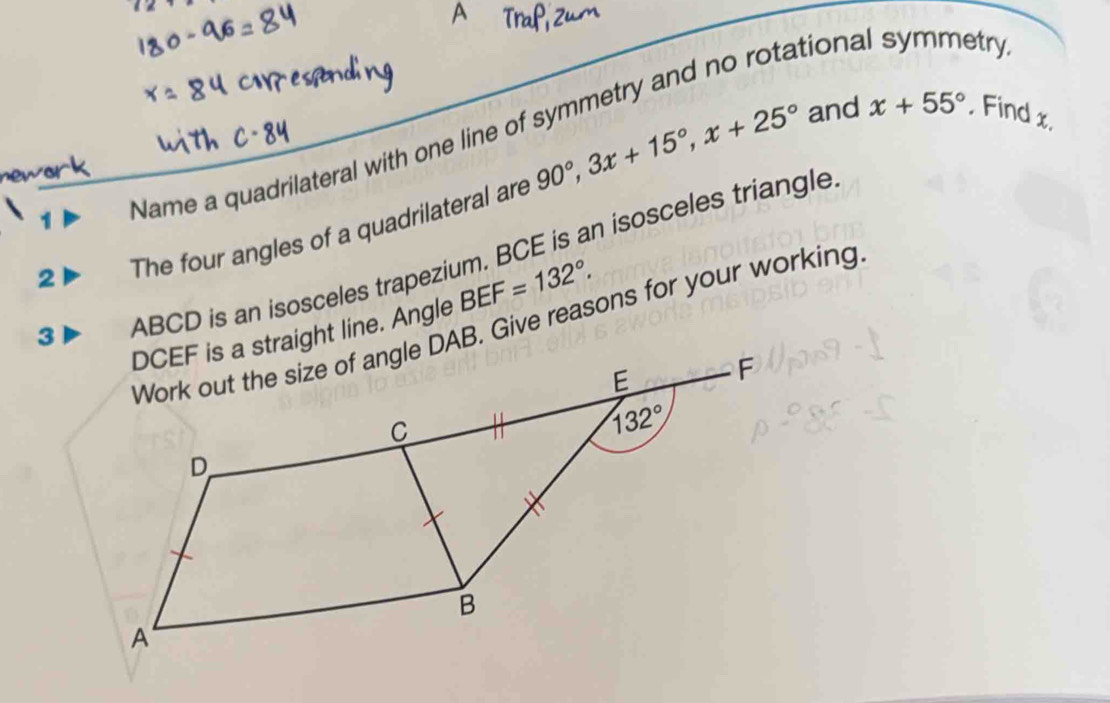 1Þ Name a quadrilateral with one line of symmetry and no rotational symmetry
2 The four angles of a quadrilateral are 90°,3x+15°,x+25°
and x+55° , Find x.
ABCD is an isosceles trapezium. BCE is an isosceles triangle
BEF=132°.
Work out the size of angle DAB. Give reasons for your working