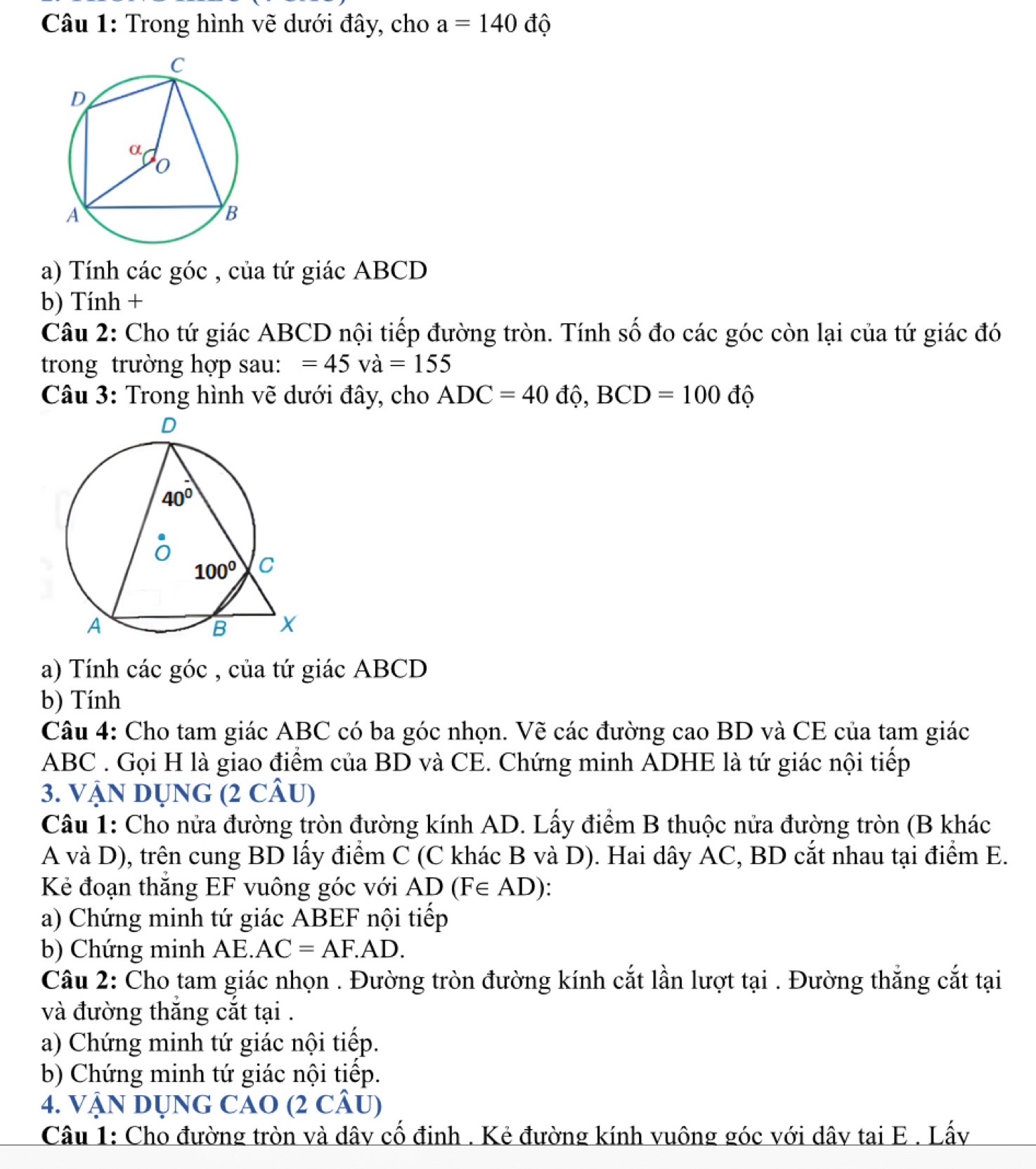 Trong hình vẽ dưới đây, cho a=140 độ
a) Tính các góc , của tứ giác ABCD
b) Tính +
Câu 2: Cho tứ giác ABCD nội tiếp đường tròn. Tính số đo các góc còn lại của tứ giác đó
trong trường hợp sau: =45va=155
Câu 3: Trong hình vẽ dưới đây, cho ADC=40 độ, BCD=100 độ
a) Tính các góc , của tứ giác ABCD
b) Tính
Câu 4: Cho tam giác ABC có ba góc nhọn. Vẽ các đường cao BD và CE của tam giác
ABC . Gọi H là giao điểm của BD và CE. Chứng minh ADHE là tứ giác nội tiếp
3. VậN DỤNG (2 CÂU)
Câu 1: Cho nửa đường tròn đường kính AD. Lấy điểm B thuộc nửa đường tròn (B khác
A và D), trên cung BD lấy điểm C (C khác B và D). Hai dây AC, BD cắt nhau tại điểm E.
Kẻ đoạn thắng EF vuông góc với AD (F∈ AD)
a) Chứng minh tứ giác ABEF nội tiếp
b) Chứng minh AE. AC=AF.AD.
Câu 2: Cho tam giác nhọn . Đường tròn đường kính cắt lần lượt tại . Đường thắng cắt tại
và đường thắng cắt tại .
a) Chứng minh tứ giác nội tiếp.
b) Chứng minh tứ giác nội tiếp.
4. VậN DỤNG CAO (2 CÂU)
Câu 1: Cho đường tròn và dây cố đinh . Kẻ đường kính vuông góc với dây tại E . Lấy