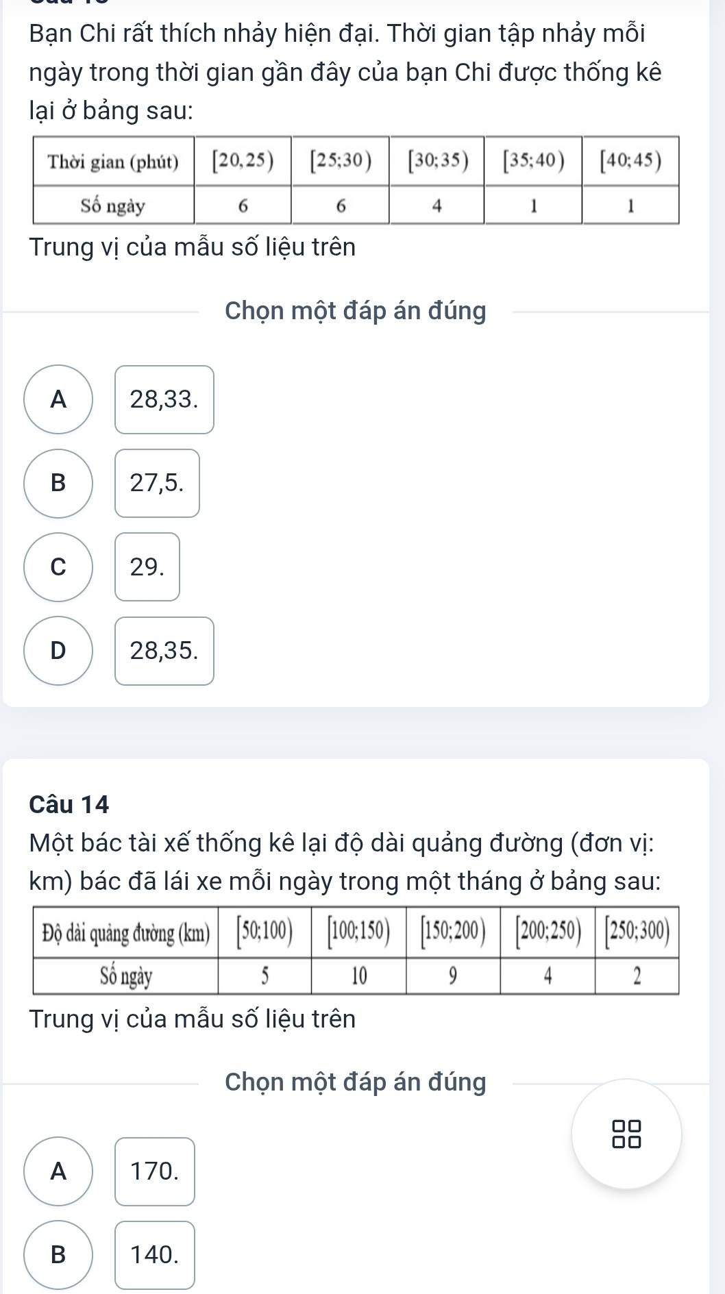 Bạn Chi rất thích nhảy hiện đại. Thời gian tập nhảy mỗi
ngày trong thời gian gần đây của bạn Chi được thống kê
lại ở bảng sau:
Trung vị của mẫu số liệu trên
Chọn một đáp án đúng
A 28,33.
B 27,5.
C 29.
D 28,35.
Câu 14
Một bác tài xế thống kê lại độ dài quảng đường (đơn vị:
km) bác đã lái xe mỗi ngày trong một tháng ở bảng sau:
Trung vị của mẫu số liệu trên
Chọn một đáp án đúng
A 170.
B 140.