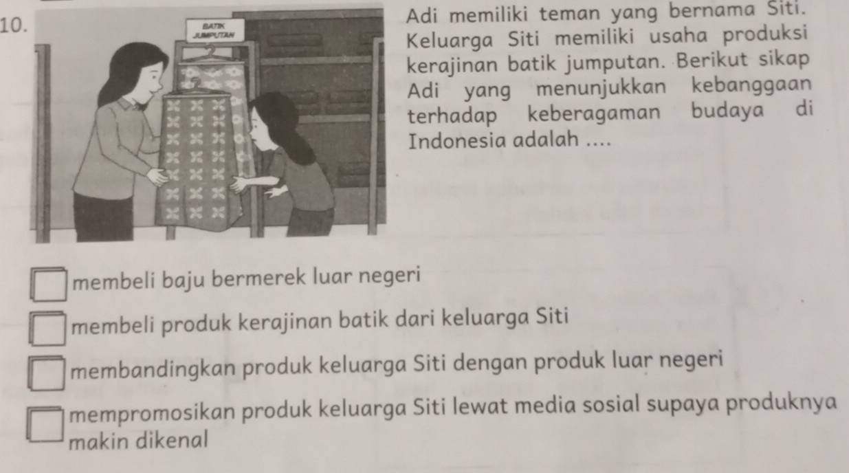 Adi memiliki teman yang bernama Siti.
Keluarga Siti memiliki usaha produksi
kerajinan batik jumputan. Berikut sikap
Adi yang menunjukkan kebanggaan
terhadap keberagaman budaya di
Indonesia adalah ....
membeli baju bermerek luar negeri
membeli produk kerajinan batik dari keluarga Siti
membandingkan produk keluarga Siti dengan produk luar negeri
mempromosikan produk keluarga Siti lewat media sosial supaya produknya
makin dikenal