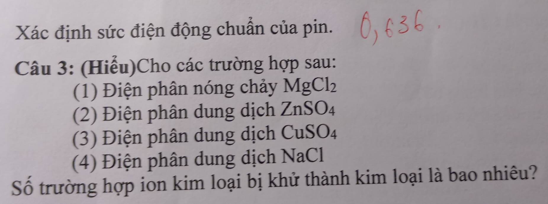 Xác định sức điện động chuẩn của pin. 
Câu 3: (Hiểu)Cho các trường hợp sau: 
(1) Điện phân nóng chảy MgCl_2
(2) Điện phân dung dịch ZnSO_4
(3) Điện phân dung dịch CuSO_4
(4) Điện phân dung dịch NaCl 
Số trường hợp ion kim loại bị khử thành kim loại là bao nhiêu?