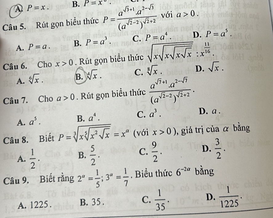 P=x. B. P=x°. 
Câu 5. Rút gọn biểu thức P=frac a^(sqrt(3)+1).a^(2-sqrt(3))(a^(sqrt(2)-2))^sqrt(2)+2 với a>0.
A. P=a. B. P=a^3. C. P=a^4. D. P=a^5. 
Câu 6. Cho x>0. Rút gọn biểu thức sqrt(xsqrt xsqrt xsqrt x):x^(frac 11)16.
A. sqrt[6](x). B. sqrt[4](x). C. sqrt[8](x). D. sqrt(x). 
Câu 7. Cho a>0. Rút gọn biểu thức frac a^(sqrt(7)+1)· a^(2-sqrt(7))(a^(sqrt(2)-2))^sqrt(2)+2.
C. a^3. D. a.
A. a^5.
B. a^4. 
Câu 8. Biết P=sqrt[3](xsqrt [5]x^2sqrt x)=x^(alpha) (với x>0) , giá trị của α bằng
A.  1/2 .
B.  5/2 .
C.  9/2 .  3/2 . 
D.
Câu 9. Biết rằng 2^(alpha)= 1/5 ; 3^(alpha)= 1/7 . Biểu thức 6^(-2alpha) bằng
A. 1225. B. 35. C.  1/35 . D.  1/1225 .