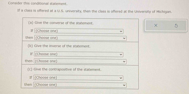 Consider this conditional statement. 
If a class is offered at a U.S. university, then the class is offered at the University of Michigan. 
(a) Give the converse of the statement. 
× 
If (Choose one) 
then (Choose one) 
(b) Give the inverse of the statement. 
If (Choose one) 
then (Choose one) 
(c) Give the contrapositive of the statement. 
If (Choose one) 
then (Choose one)