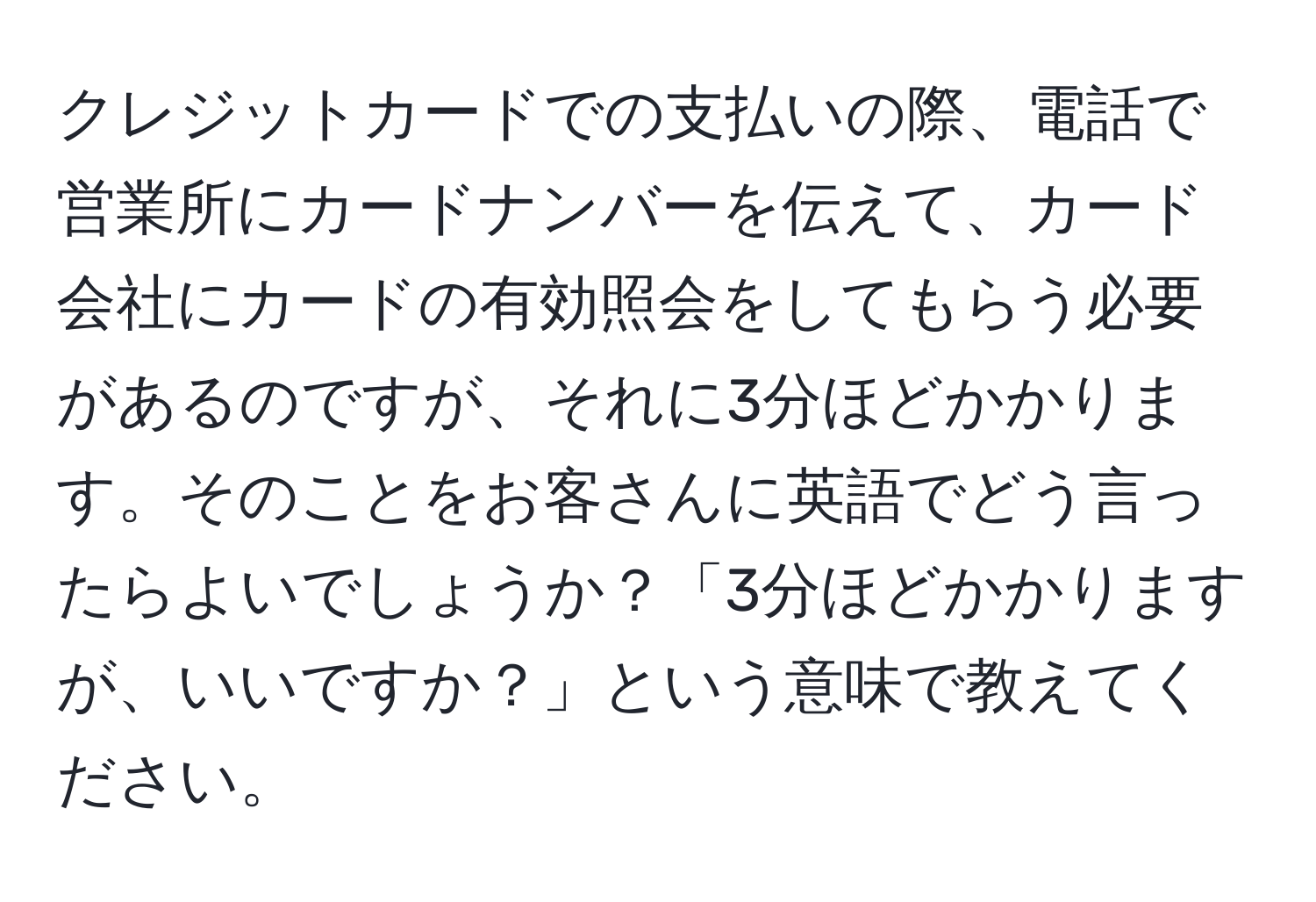 クレジットカードでの支払いの際、電話で営業所にカードナンバーを伝えて、カード会社にカードの有効照会をしてもらう必要があるのですが、それに3分ほどかかります。そのことをお客さんに英語でどう言ったらよいでしょうか？「3分ほどかかりますが、いいですか？」という意味で教えてください。