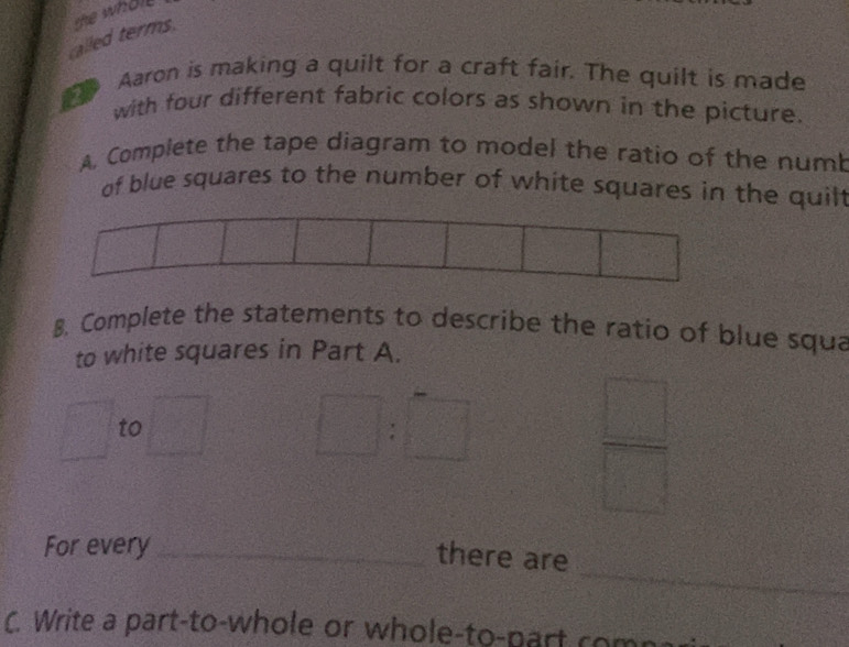 called terms. the whole 
Aaron is making a quilt for a craft fair. The quilt is made 
with four different fabric colors as shown in the picture. 
A. Complete the tape diagram to model the ratio of the num 
of blue squares to the number of white squares in the quilt 
8. Complete the statements to describe the ratio of blue squa 
to white squares in Part A.
x_ to
□ :□
 □ /□   
_ 
For every_ 
there are 
C. Write a part-to-whole or whole-to-part com