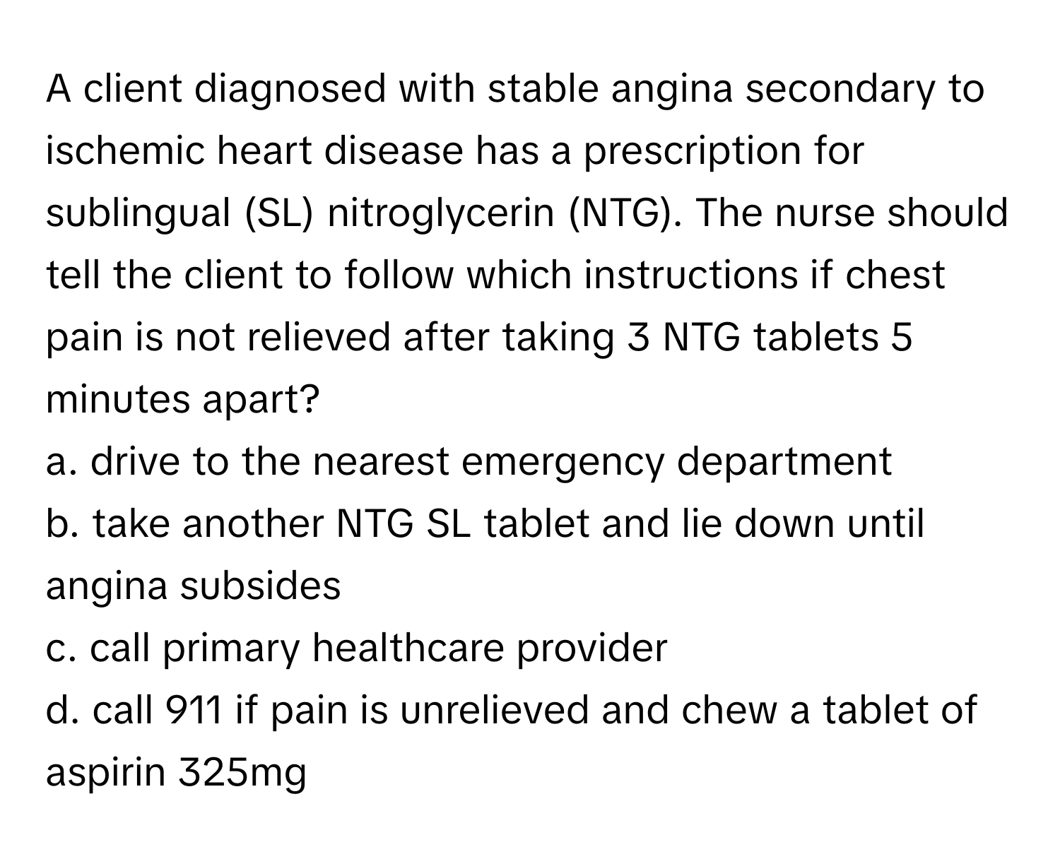 A client diagnosed with stable angina secondary to ischemic heart disease has a prescription for sublingual (SL) nitroglycerin (NTG). The nurse should tell the client to follow which instructions if chest pain is not relieved after taking 3 NTG tablets 5 minutes apart?

a. drive to the nearest emergency department 
b. take another NTG SL tablet and lie down until angina subsides 
c. call primary healthcare provider 
d. call 911 if pain is unrelieved and chew a tablet of aspirin 325mg