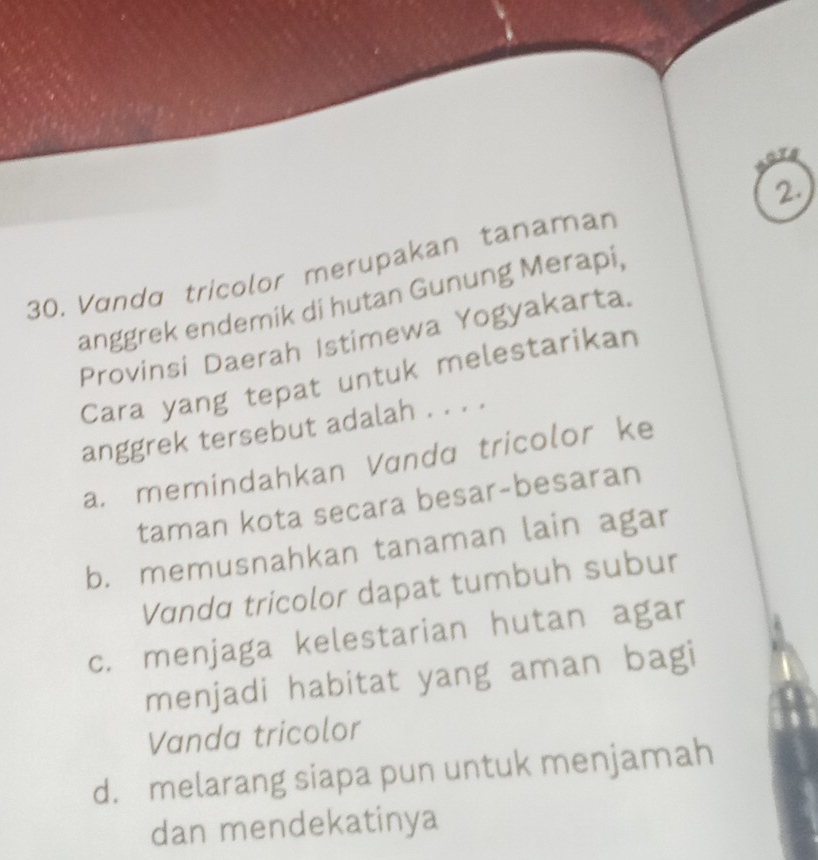 Vɑndɑ tricolor merupakan tanaman 2.
anggrek endemik di hutan Gunung Merapi,
Provinsi Daerah Istimewa Yogyakarta.
Cara yang tepat untuk melestarikan
anggrek tersebut adalah . . . .
a. memindahkan Vandɑ tricolor ke
taman kota secara besar-besaran
b. memusnahkan tanaman lain agar
Vanda tricolor dapat tumbuh subur
c. menjaga kelestarian hutan agar
menjadi habitat yang aman bagi
Vanda tricolor
d. melarang siapa pun untuk menjamah
dan mendekatinya